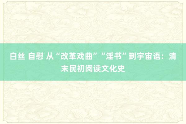 白丝 自慰 从“改革戏曲”“淫书”到宇宙语：清末民初阅读文化史