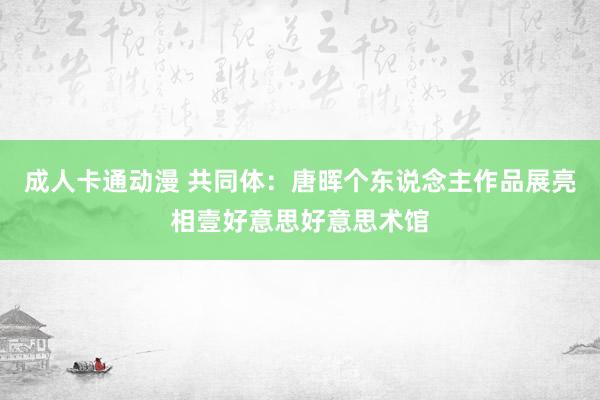 成人卡通动漫 共同体：唐晖个东说念主作品展亮相壹好意思好意思术馆