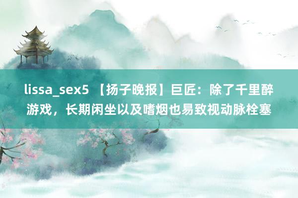 lissa_sex5 【扬子晚报】巨匠：除了千里醉游戏，长期闲坐以及嗜烟也易致视动脉栓塞