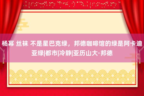 杨幂 丝袜 不是星巴克绿，邦德咖啡馆的绿是阿卡迪亚绿|都市|冷静|亚历山大·邦德