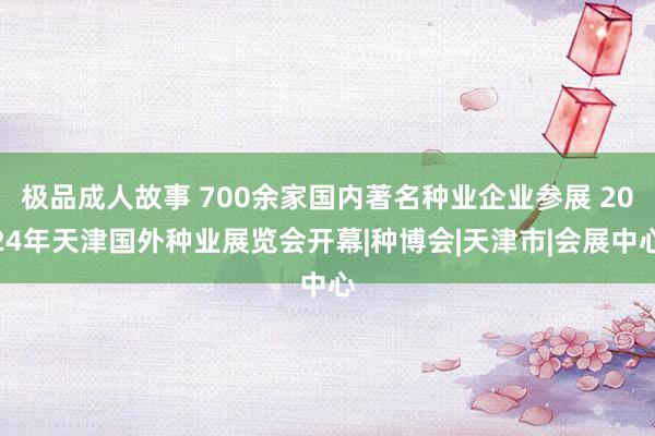 极品成人故事 700余家国内著名种业企业参展 2024年天津国外种业展览会开幕|种博会|天津市|会展中心