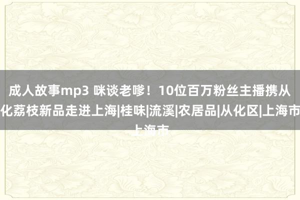 成人故事mp3 咪谈老嗲！10位百万粉丝主播携从化荔枝新品走进上海|桂味|流溪|农居品|从化区|上海市