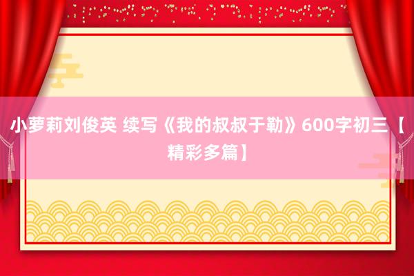 小萝莉刘俊英 续写《我的叔叔于勒》600字初三【精彩多篇】