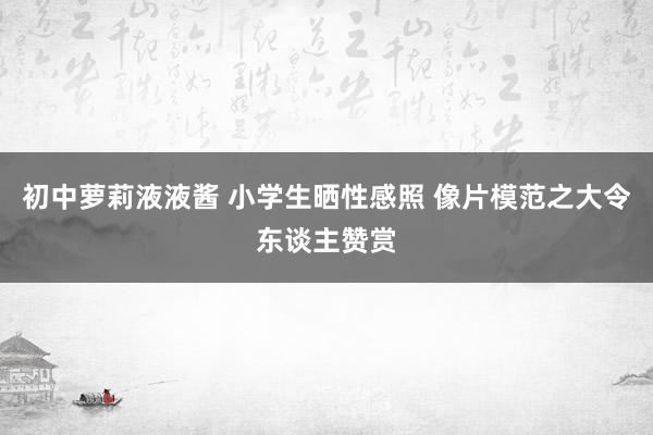 初中萝莉液液酱 小学生晒性感照 像片模范之大令东谈主赞赏