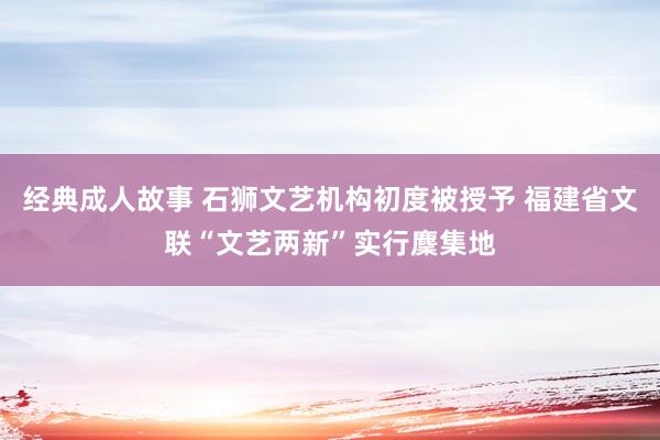 经典成人故事 石狮文艺机构初度被授予 福建省文联“文艺两新”实行麇集地