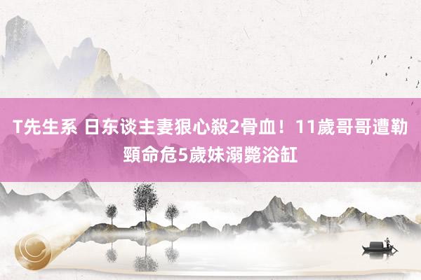 T先生系 日东谈主妻狠心殺2骨血！11歲哥哥遭勒頸命危　5歲妹溺斃浴缸