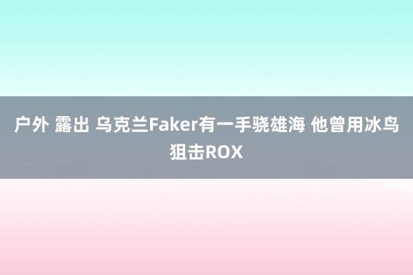 户外 露出 乌克兰Faker有一手骁雄海 他曾用冰鸟狙击ROX