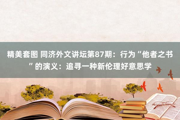 精美套图 同济外文讲坛第87期：行为“他者之书”的演义：追寻一种新伦理好意思学