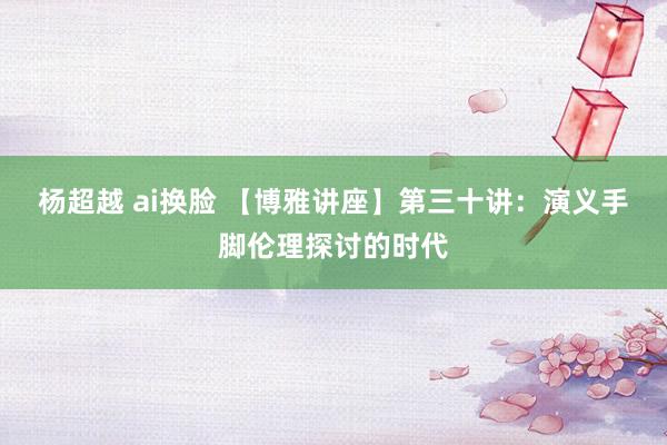 杨超越 ai换脸 【博雅讲座】第三十讲：演义手脚伦理探讨的时代