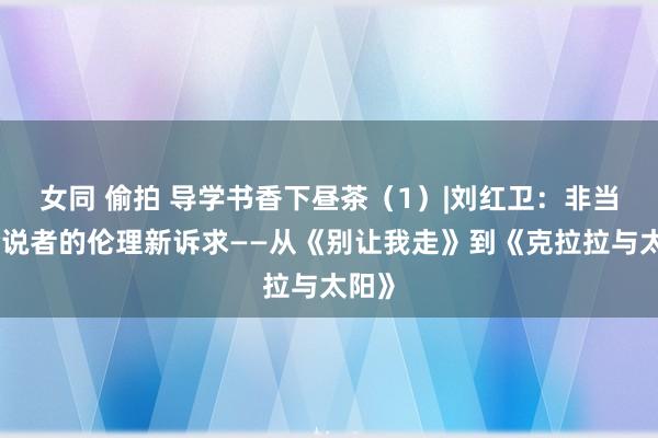 女同 偷拍 导学书香下昼茶（1）|刘红卫：非当然论说者的伦理新诉求——从《别让我走》到《克拉拉与太阳》