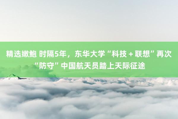 精选嫩鲍 时隔5年，东华大学“科技＋联想”再次“防守”中国航天员踏上天际征途