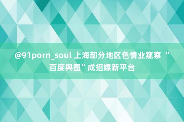 @91porn_soul 上海部分地区色情业窥察 “百度舆图”成招嫖新平台