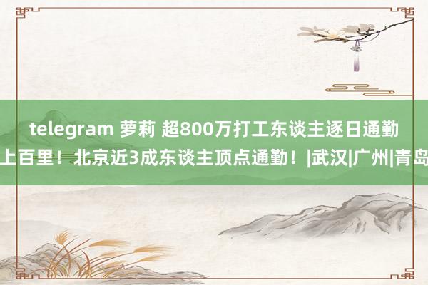 telegram 萝莉 超800万打工东谈主逐日通勤上百里！北京近3成东谈主顶点通勤！|武汉|广州|青岛