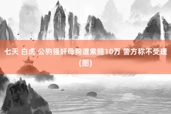 七天 白虎 公狗强奸母狗遭索赔10万 警方称不受理(图)