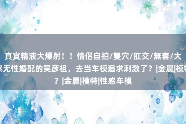 真實精液大爆射！！情侶自拍/雙穴/肛交/無套/大量噴精 自爆无性婚配的吴彦祖，去当车模追求刺激了？|金晨|模特|性感车模