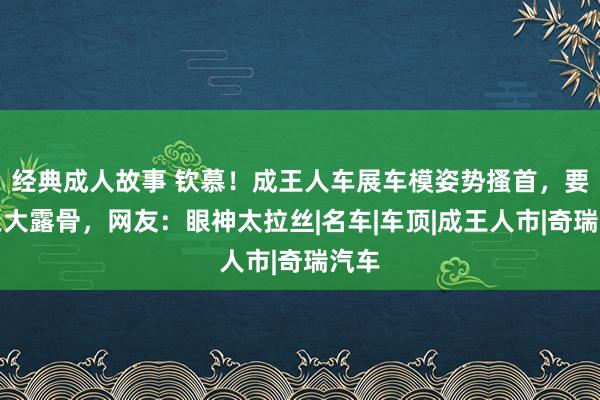 经典成人故事 钦慕！成王人车展车模姿势搔首，要领之大露骨，网友：眼神太拉丝|名车|车顶|成王人市|奇瑞汽车