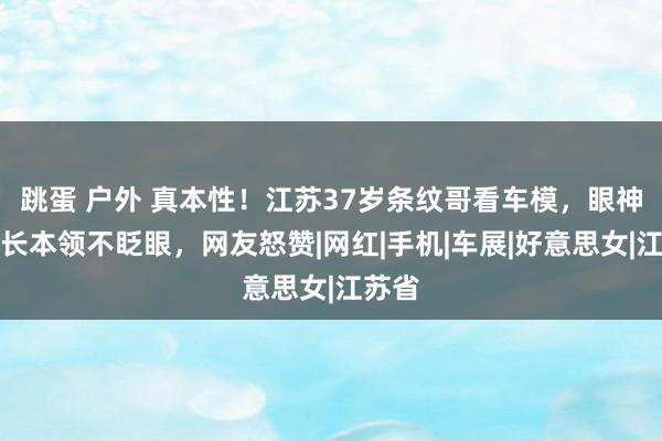 跳蛋 户外 真本性！江苏37岁条纹哥看车模，眼神酣醉长本领不眨眼，网友怒赞|网红|手机|车展|好意思女|江苏省