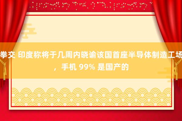 拳交 印度称将于几周内晓谕该国首座半导体制造工场，手机 99% 是国产的