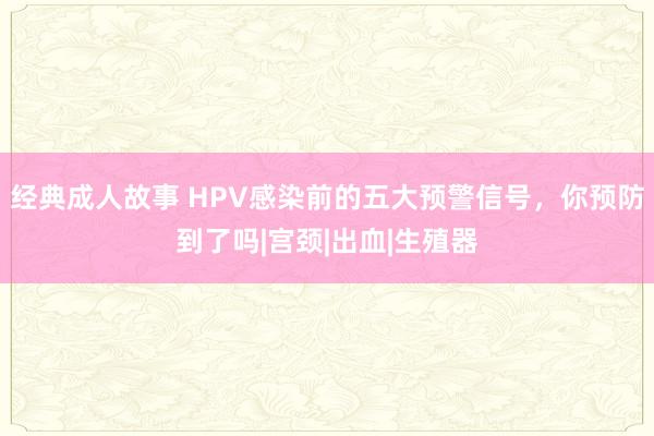 经典成人故事 HPV感染前的五大预警信号，你预防到了吗|宫颈|出血|生殖器