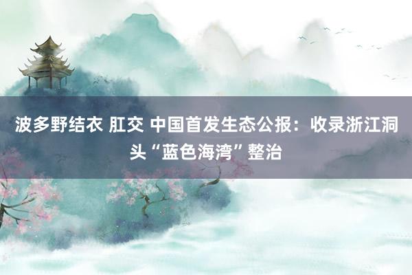 波多野结衣 肛交 中国首发生态公报：收录浙江洞头“蓝色海湾”整治