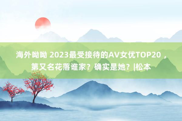 海外呦呦 2023最受接待的AV女优TOP20 ，第又名花落谁家？确实是她？|松本