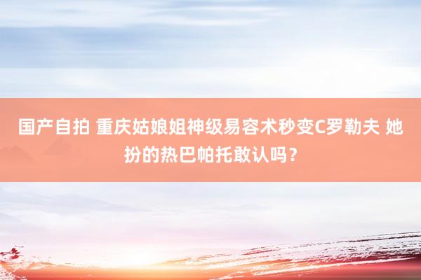 国产自拍 重庆姑娘姐神级易容术秒变C罗勒夫 她扮的热巴帕托敢认吗？