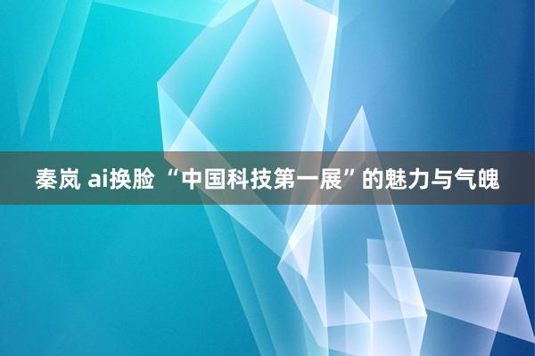 秦岚 ai换脸 “中国科技第一展”的魅力与气魄