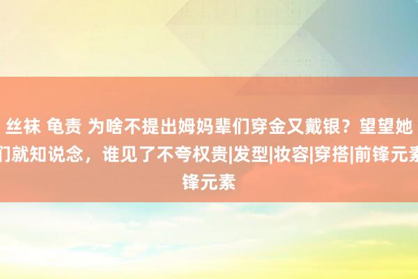 丝袜 龟责 为啥不提出姆妈辈们穿金又戴银？望望她们就知说念，谁见了不夸权贵|发型|妆容|穿搭|前锋元素