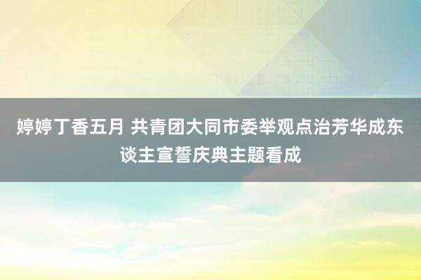 婷婷丁香五月 共青团大同市委举观点治芳华成东谈主宣誓庆典主题看成