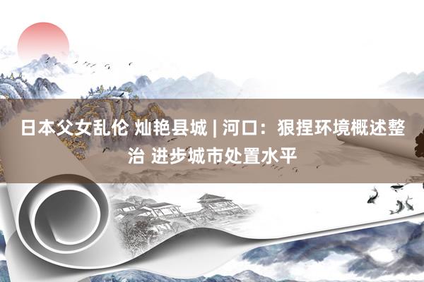 日本父女乱伦 灿艳县城 | 河口：狠捏环境概述整治 进步城市处置水平