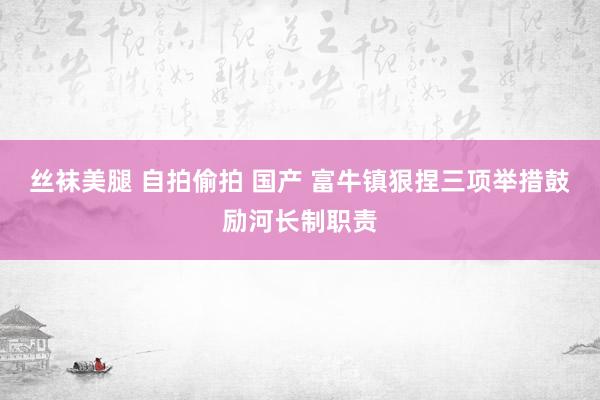 丝袜美腿 自拍偷拍 国产 富牛镇狠捏三项举措鼓励河长制职责