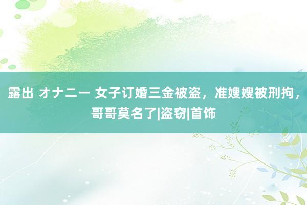 露出 オナニー 女子订婚三金被盗，准嫂嫂被刑拘，哥哥莫名了|盗窃|首饰