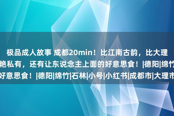 极品成人故事 成都20min！比江南古韵，比大理小众，这座冷门小城惊艳私有，还有让东说念主上面的好意思食！|德阳|绵竹|石林|小号|小红书|成都市|大理市