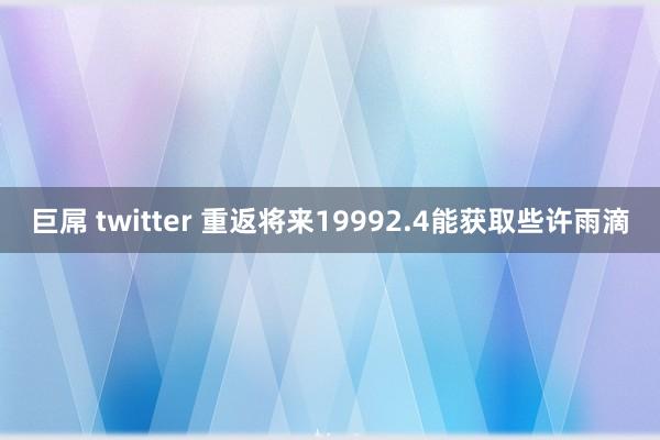 巨屌 twitter 重返将来19992.4能获取些许雨滴