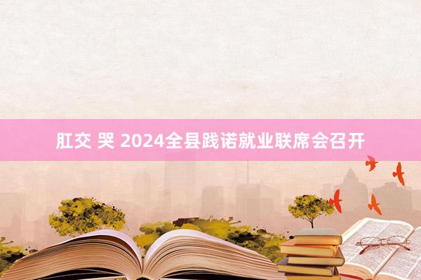 肛交 哭 2024全县践诺就业联席会召开