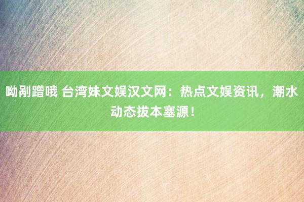 呦剐蹭哦 台湾妹文娱汉文网：热点文娱资讯，潮水动态拔本塞源！