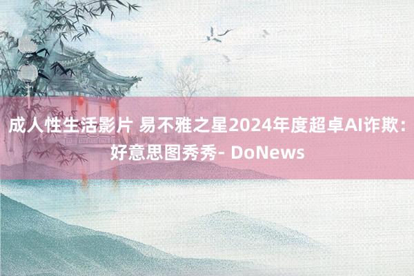 成人性生活影片 易不雅之星2024年度超卓AI诈欺：好意思图秀秀- DoNews