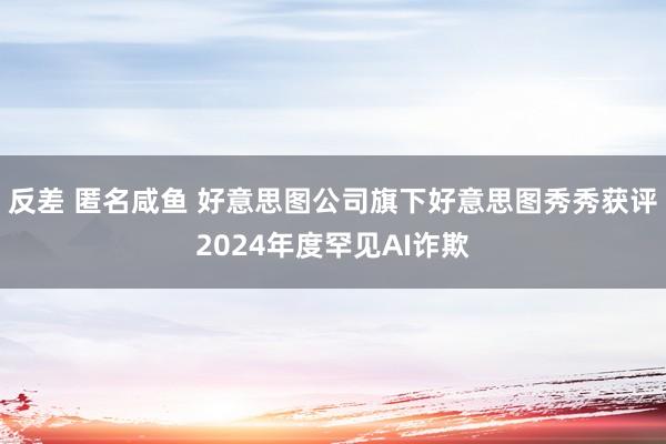 反差 匿名咸鱼 好意思图公司旗下好意思图秀秀获评2024年度罕见AI诈欺