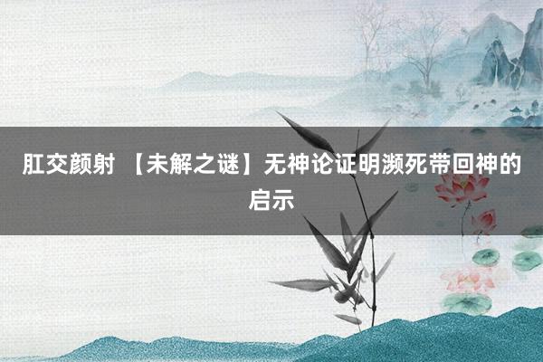 肛交颜射 【未解之谜】无神论证明濒死带回神的启示