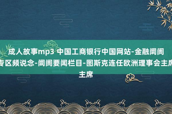 成人故事mp3 中国工商银行中国网站-金融阛阓专区频说念-阛阓要闻栏目-图斯克连任欧洲理事会主席