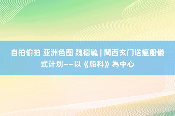 自拍偷拍 亚洲色图 魏德毓 | 閩西玄门送瘟船儀式计划——以《船科》為中心