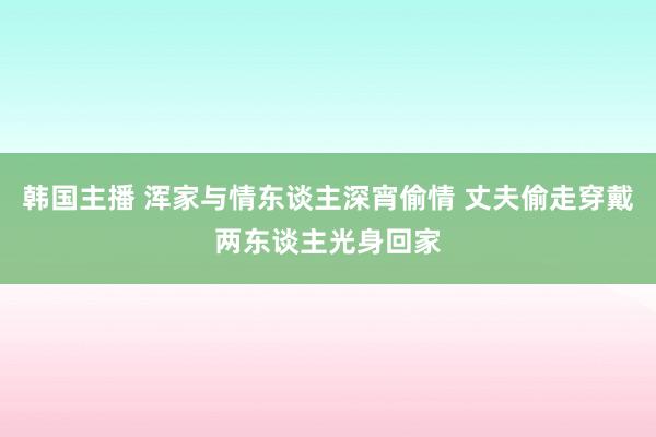 韩国主播 浑家与情东谈主深宵偷情 丈夫偷走穿戴两东谈主光身回家